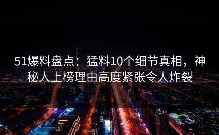 51爆料盘点：猛料10个细节真相，神秘人上榜理由高度紧张令人炸裂