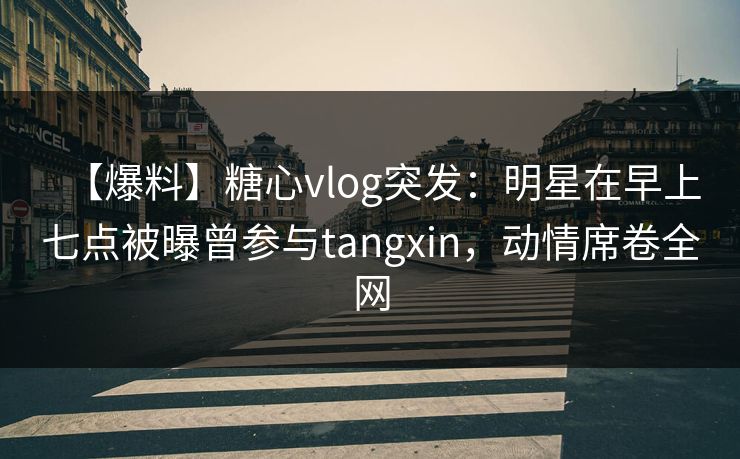 【爆料】糖心vlog突发：明星在早上七点被曝曾参与tangxin，动情席卷全网