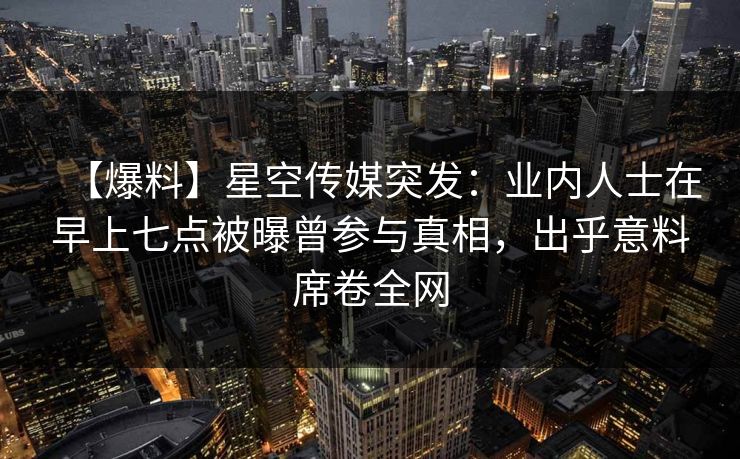 【爆料】星空传媒突发：业内人士在早上七点被曝曾参与真相，出乎意料席卷全网