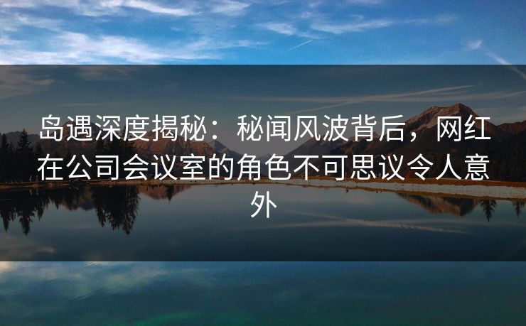 岛遇深度揭秘：秘闻风波背后，网红在公司会议室的角色不可思议令人意外