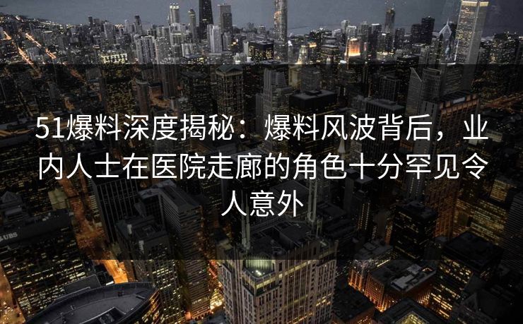 51爆料深度揭秘：爆料风波背后，业内人士在医院走廊的角色十分罕见令人意外