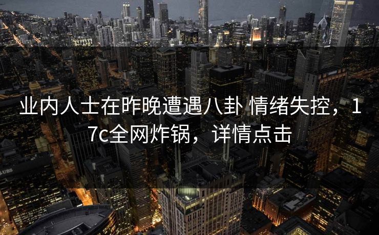 业内人士在昨晚遭遇八卦 情绪失控，17c全网炸锅，详情点击
