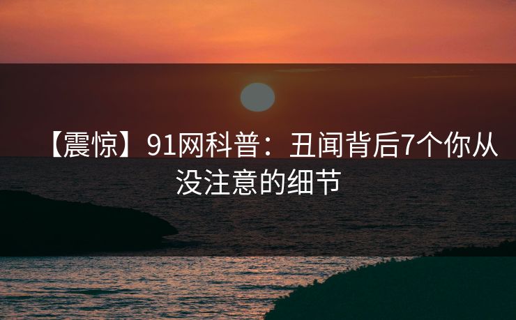 【震惊】91网科普：丑闻背后7个你从没注意的细节
