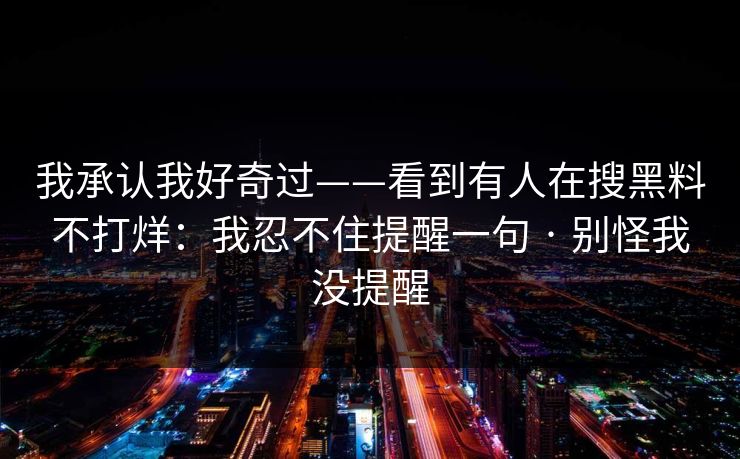 我承认我好奇过——看到有人在搜黑料不打烊:我忍不住提醒一句 · 别怪我没提醒 我承认我好奇过——看到有人在搜黑料不打烊:我忍不住提醒一句 · 别怪我没提醒