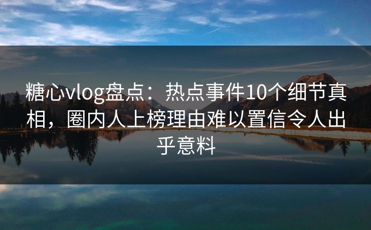 糖心vlog盘点：热点事件10个细节真相，圈内人上榜理由难以置信令人出乎意料