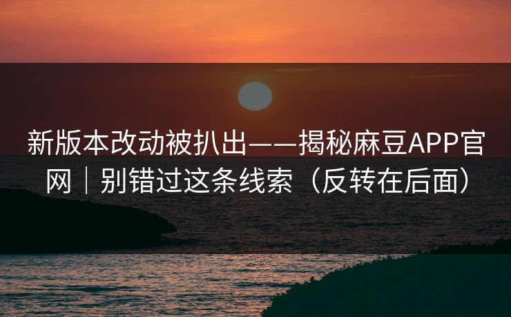 新版本改动被扒出——揭秘麻豆APP官网｜别错过这条线索（反转在后面）