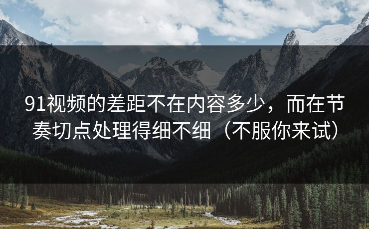 91视频的差距不在内容多少，而在节奏切点处理得细不细（不服你来试）