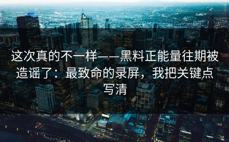 这次真的不一样——黑料正能量往期被造谣了：最致命的录屏，我把关键点写清