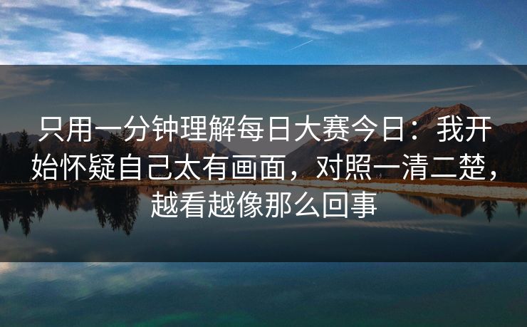 只用一分钟理解每日大赛今日：我开始怀疑自己太有画面，对照一清二楚，越看越像那么回事